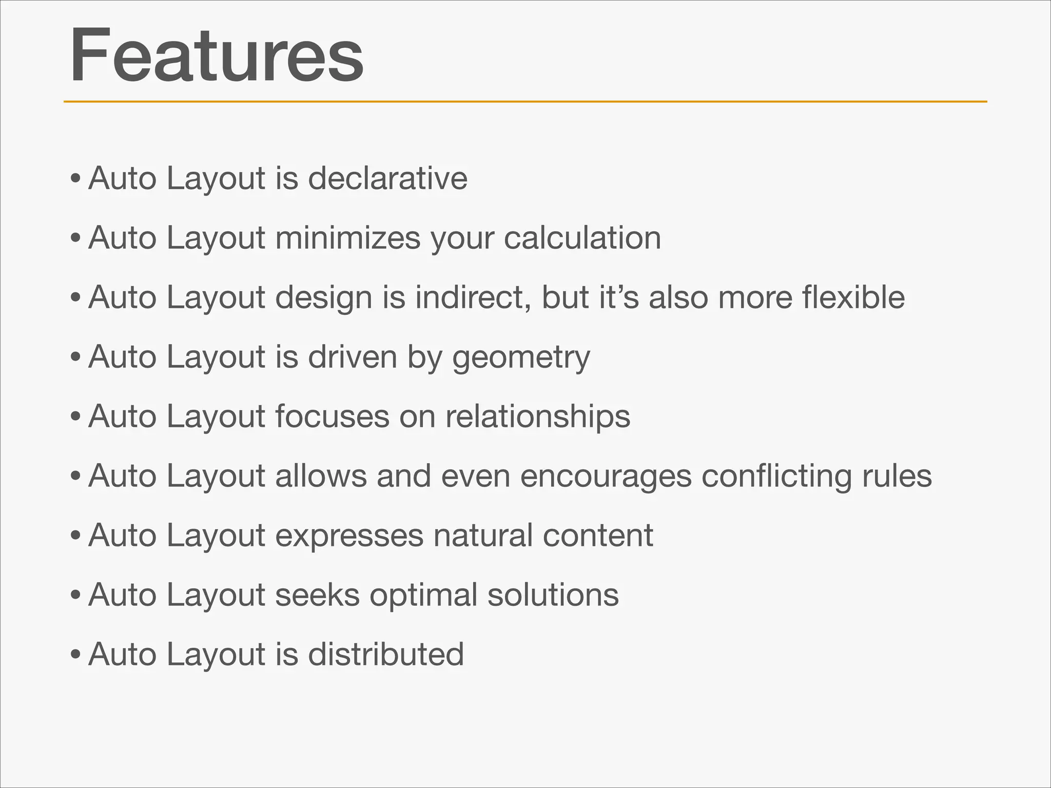 Features
• Auto Layout is declarative

• Auto Layout minimizes your calculation

• Auto Layout design is indirect, but it’s also more ﬂexible

• Auto Layout is driven by geometry

• Auto Layout focuses on relationships

• Auto Layout allows and even encourages conﬂicting rules

• Auto Layout expresses natural content

• Auto Layout seeks optimal solutions

• Auto Layout is distributed

 