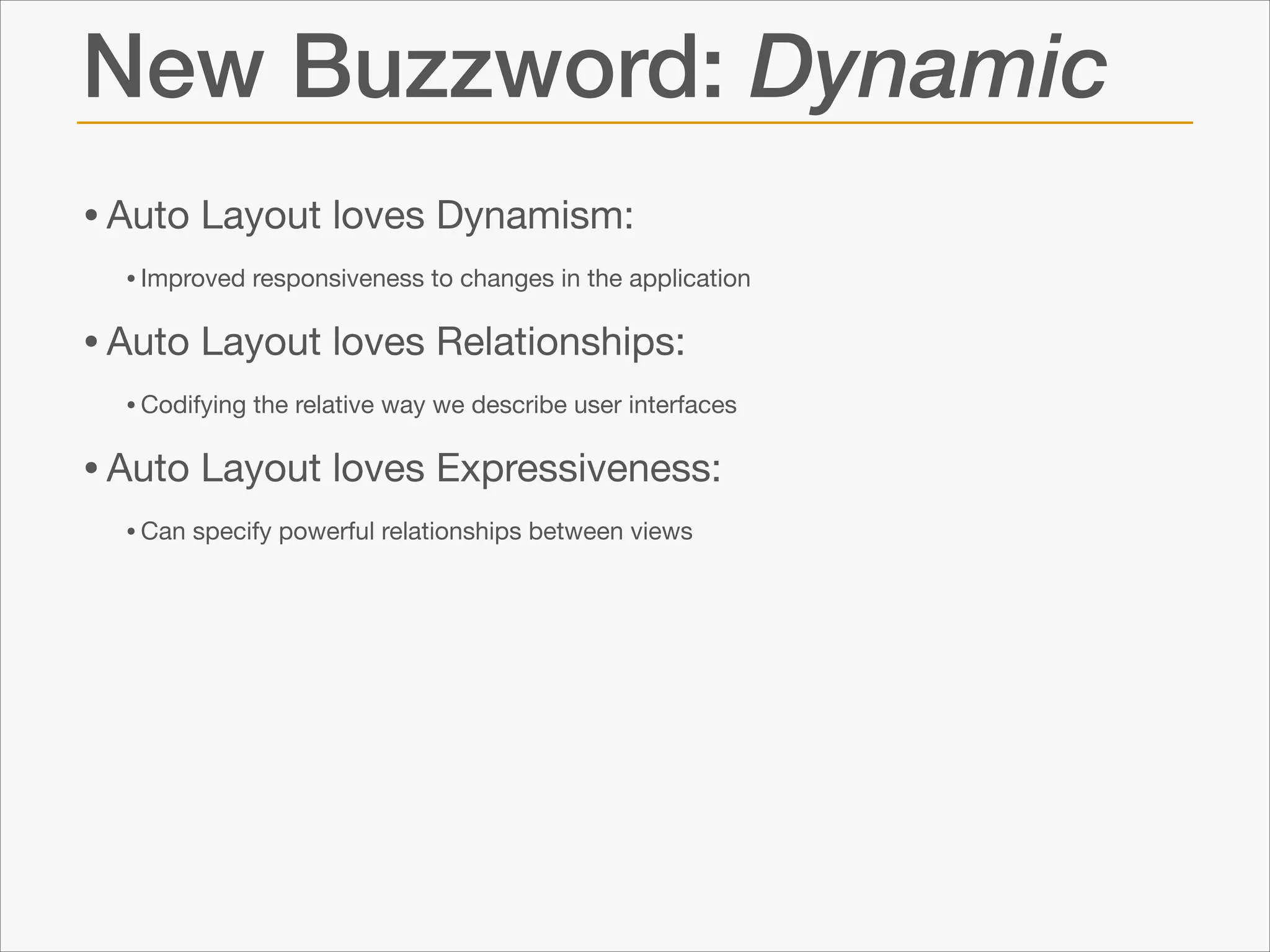 New Buzzword: Dynamic
• Auto Layout loves Dynamism: 

• Improved responsiveness to changes in the application 


• Auto Layout loves Relationships: 

• Codifying the relative way we describe user interfaces


• Auto Layout loves Expressiveness: 

• Can specify powerful relationships between views

 