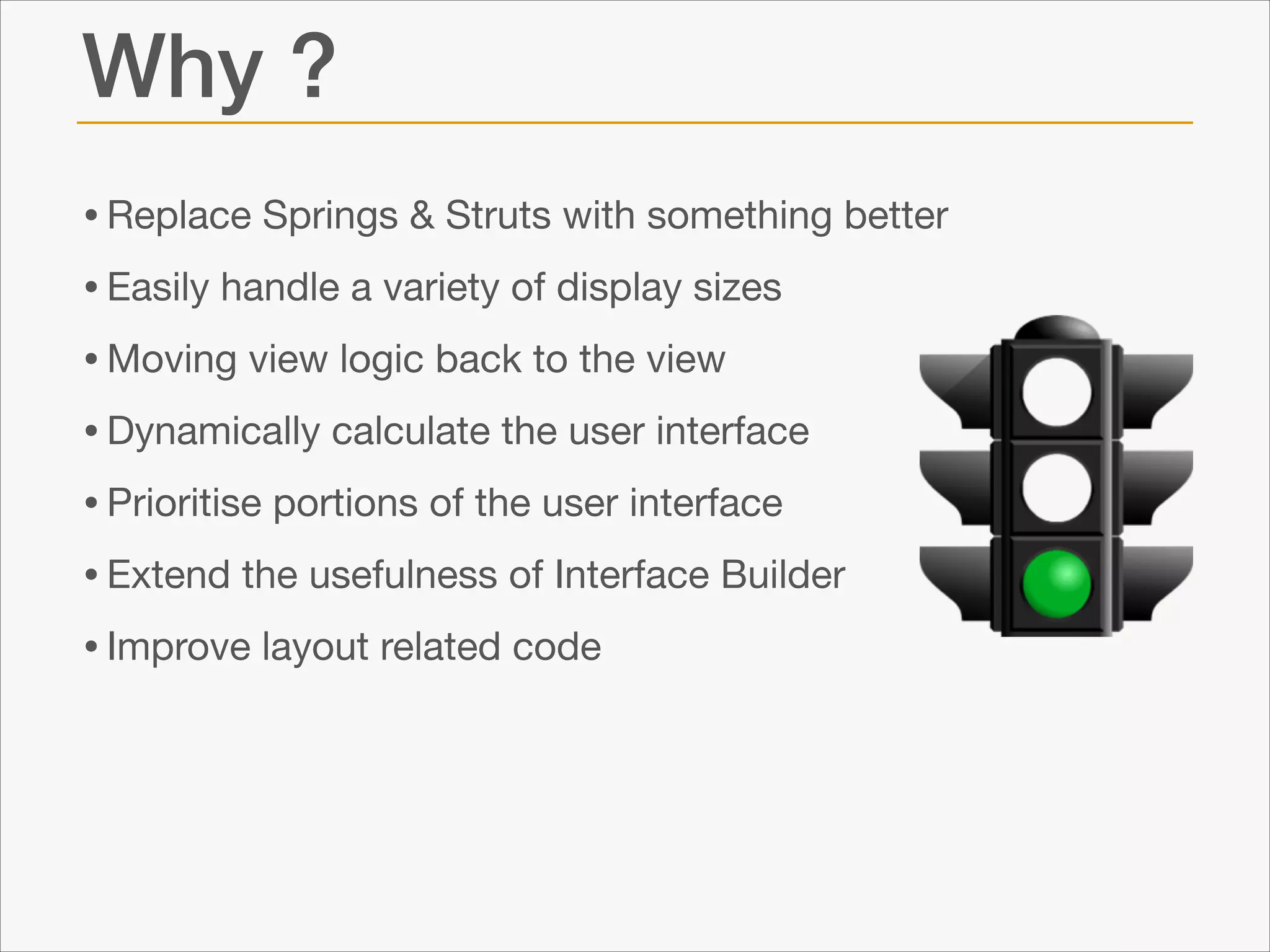 Why ?
• Replace Springs & Struts with something better

• Easily handle a variety of display sizes

• Moving view logic back to the view

• Dynamically calculate the user interface

• Prioritise portions of the user interface

• Extend the usefulness of Interface Builder

• Improve layout related code

 