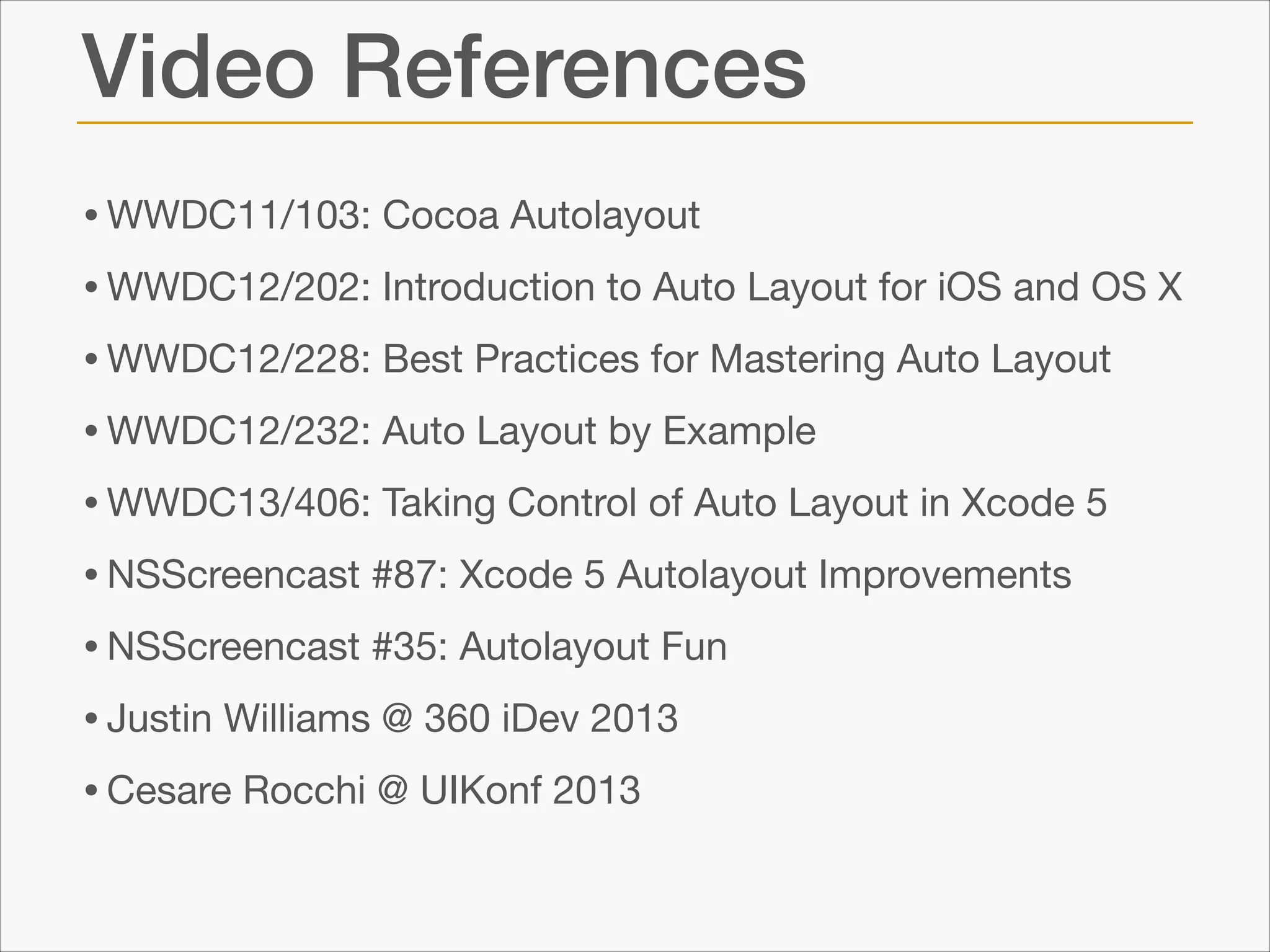Video References
• WWDC11/103: Cocoa Autolayout 

• WWDC12/202: Introduction to Auto Layout for iOS and OS X

• WWDC12/228: Best Practices for Mastering Auto Layout

• WWDC12/232: Auto Layout by Example

• WWDC13/406: Taking Control of Auto Layout in Xcode 5

• NSScreencast #87: Xcode 5 Autolayout Improvements

• NSScreencast #35: Autolayout Fun

• Justin Williams @ 360 iDev 2013

• Cesare Rocchi @ UIKonf 2013

 