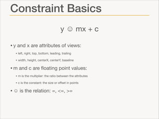 Constraint Basics
y ☺ mx + c
• y and x are attributes of views:

• left, right, top, bottom, leading, trailing

• width, height, centerX, centerY, baseline


• m and c are ﬂoating point values:

• m is the multiplier: the ratio between the attributes 

• c is the constant: the size or oﬀset in points


• ☺ is the relation: =, <=, >=

 