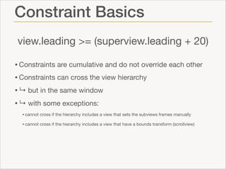 Constraint Basics
view.leading >= (superview.leading + 20)
• Constraints are cumulative and do not override each other

• Constraints can cross the view hierarchy 

• ↳ but in the same window

• ↳ with some exceptions:

• cannot cross if the hierarchy includes a view that sets the subviews frames manually

• cannot cross if the hierarchy includes a view that have a bounds transform (scrollview)

 