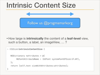 Intrinsic Content Size
Follow us @pragmamarkorg

• How large is intrinsically the content of a leaf-level view,
such a button, a label, an imageView, … ?

- (CGSize)intrinsicContentSize {
NSDictionary *attributes = @{
NSFontAttributeName : [UIFont systemFontOfSize:17.0f],
};
return [self.text sizeWithAttributes:attributes];
}

 