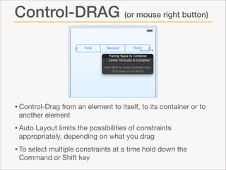 Control-DRAG (or mouse right button)

• Control-Drag from an element to itself, to its container or to
another element


• Auto Layout limits the possibilities of constraints
appropriately, depending on what you drag


• To select multiple constraints at a time hold down the
Command or Shift key

 