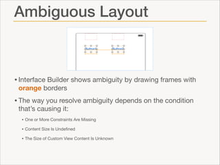 Ambiguous Layout

• Interface Builder shows ambiguity by drawing frames with
orange borders


• The way you resolve ambiguity depends on the condition
that’s causing it:


• One or More Constraints Are Missing

• Content Size Is Undeﬁned

• The Size of Custom View Content Is Unknown

 