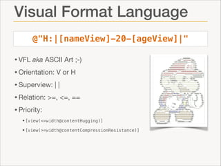 Visual Format Language
@"H:|[nameView]-20-[ageView]|"

• VFL aka ASCII Art ;-)

• Orientation: V or H

• Superview: | |

• Relation: >=, <=, ==

• Priority:

•[view(<=width@contentHugging)]
•[view(>=width@contentCompressionResistance)]

 