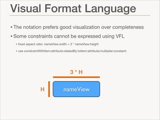 Visual Format Language
• The notation prefers good visualization over completeness

• Some constraints cannot be expressed using VFL

• ﬁxed aspect ratio: nameView.width = 3 * nameView.height

• use constraintWithItem:attribute:relatedBy:toItem:attribute:multiplier:constant:

3*H
H

nameView

 
