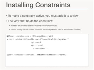 Installing Constraints
• To make a constraint active, you must add it to a view

• The view that holds the constraint:

• must be an ancestor of the views the constraint involves

• should usually be the closest common ancestor (where a view is an ancestor of itself)
NSArray *constraints = [NSLayoutConstraint
↳ constraintsWithVisualFormat:@"[nameView]-20-[ageView]"
options:0
metrics:nil
views:views];

!
[[self.nameView superview] addConstraints:constraints];

 
