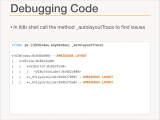 Debugging Code
• In lldb shell call the method _autolayoutTrace to ﬁnd issues
(lldb) po [[UIWindow keyWindow] _autolayoutTrace]

!
*<UIWindow:0x8d6de00> - AMBIGUOUS LAYOUT
|

*<UIView:0x8b24ad0>

|

|

*<UIButton:0x8b24cb0>

|

|

|

|

|

*<_UILayoutGuide:0x8b27050> - AMBIGUOUS LAYOUT

|

|

*<_UILayoutGuide:0x8b275a0> - AMBIGUOUS LAYOUT

<UIButtonLabel:0x8b2c080>

 