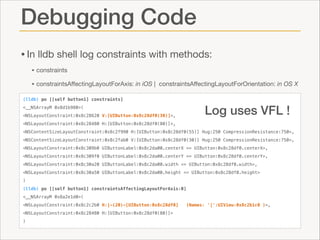 Debugging Code
• In lldb shell log constraints with methods:

• constraints 

• constraintsAﬀectingLayoutForAxis: in iOS |

constraintsAﬀectingLayoutForOrientation: in OS X

(lldb) po [[self button1] constraints]

Log uses VFL !

<__NSArrayM 0x8d1b980>(
<NSLayoutConstraint:0x8c28620 V:[UIButton:0x8c28df0(30)]>,
<NSLayoutConstraint:0x8c28480 H:[UIButton:0x8c28df0(80)]>,

<NSContentSizeLayoutConstraint:0x8c2f990 H:[UIButton:0x8c28df0(55)] Hug:250 CompressionResistance:750>,
<NSContentSizeLayoutConstraint:0x8c2fab0 V:[UIButton:0x8c28df0(30)] Hug:250 CompressionResistance:750>,
<NSLayoutConstraint:0x8c309b0 UIButtonLabel:0x8c2da00.centerX == UIButton:0x8c28df0.centerX>,
<NSLayoutConstraint:0x8c309f0 UIButtonLabel:0x8c2da00.centerY == UIButton:0x8c28df0.centerY>,
<NSLayoutConstraint:0x8c30a20 UIButtonLabel:0x8c2da00.width <= UIButton:0x8c28df0.width>,
<NSLayoutConstraint:0x8c30a50 UIButtonLabel:0x8c2da00.height <= UIButton:0x8c28df0.height>
)
(lldb) po [[self button1] constraintsAffectingLayoutForAxis:0]
<__NSArrayM 0x8a2e1d0>(
<NSLayoutConstraint:0x8c2c2b0 H:|-(20)-[UIButton:0x8c28df0]
<NSLayoutConstraint:0x8c28480 H:[UIButton:0x8c28df0(80)]>
)

(Names: '|':UIView:0x8c2b1c0 )>,

 