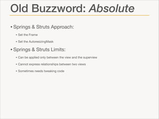 Old Buzzword: Absolute
• Springs & Struts Approach: 

• Set the Frame

• Set the AutoresizingMask


• Springs & Struts Limits:

• Can be applied only between the view and the superview

• Cannot express relationships between two views

• Sometimes needs tweaking code

 