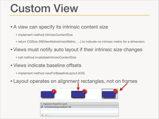 Custom View
• A view can specify its intrinsic content size

• implement method intrinsicContentSize

• return CGSize {NSViewNoInstrinsicMetric, …} to indicate no intrinsic metric for a dimension


• Views must notify auto layout if their intrinsic size changes

• call method invalidateIntrinsicContentSize


• Views indicate baseline oﬀsets

• implement method viewForBaselineLayout (iOS)


• Layout operates on alignment rectangles, not on frames

 