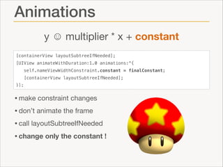 Animations
y ☺ multiplier * x + constant
[containerView layoutSubtreeIfNeeded];
[UIView animateWithDuration:1.0 animations:^{
self.nameViewWidthConstraint.constant = finalConstant;
[containerView layoutSubtreeIfNeeded];
}];

• make constraint changes

• don’t animate the frame

• call layoutSubtreeIfNeeded

• change only the constant !

 