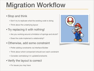 Migration Workﬂow
• Stop and think

• Don’t try to replicate what the existing code is doing

• Think about the underlying layout


• Try replacing it with nothing!

• Are you working around a limitation of springs and struts?

• Does the code implement a relationship?


• Otherwise, add some constraint

• Prefer adding constraints via Interface Builder

• Think about which component should own each constraint

• Consider centralising it in updateConstraints


• Verify the layout is correct

• Fix issues you may have

 