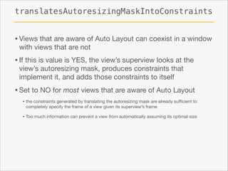 translatesAutoresizingMaskIntoConstraints

• Views that are aware of Auto Layout can coexist in a window
with views that are not


• If this is value is YES, the view’s superview looks at the
view’s autoresizing mask, produces constraints that
implement it, and adds those constraints to itself


• Set to NO for most views that are aware of Auto Layout

• the constraints generated by translating the autoresizing mask are already suﬃcient to
completely specify the frame of a view given its superview’s frame


• Too much information can prevent a view from automatically assuming its optimal size

 