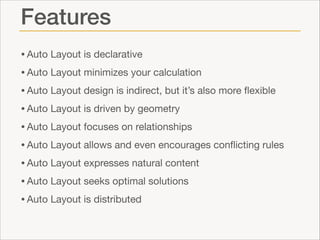 Features
• Auto Layout is declarative

• Auto Layout minimizes your calculation

• Auto Layout design is indirect, but it’s also more ﬂexible

• Auto Layout is driven by geometry

• Auto Layout focuses on relationships

• Auto Layout allows and even encourages conﬂicting rules

• Auto Layout expresses natural content

• Auto Layout seeks optimal solutions

• Auto Layout is distributed

 