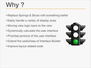 Why ?
• Replace Springs & Struts with something better

• Easily handle a variety of display sizes

• Moving view logic back to the view

• Dynamically calculate the user interface

• Prioritise portions of the user interface

• Extend the usefulness of Interface Builder

• Improve layout related code

 