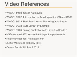 Video References
• WWDC11/103: Cocoa Autolayout 

• WWDC12/202: Introduction to Auto Layout for iOS and OS X

• WWDC12/228: Best Practices for Mastering Auto Layout

• WWDC12/232: Auto Layout by Example

• WWDC13/406: Taking Control of Auto Layout in Xcode 5

• NSScreencast #87: Xcode 5 Autolayout Improvements

• NSScreencast #35: Autolayout Fun

• Justin Williams @ 360 iDev 2013

• Cesare Rocchi @ UIKonf 2013

 