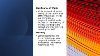 Significance of Words
• While semantics focuses
mainly on the significance
of the meaning of words
in a literal sense,
pragmatics additionally
focuses on the meaning of
words according to the
context and their inferred
meanings as well.
Meaning
• Semantics studies the
literal meaning whereas
pragmatics studies the
intended or the inferred
meaning as well.
 