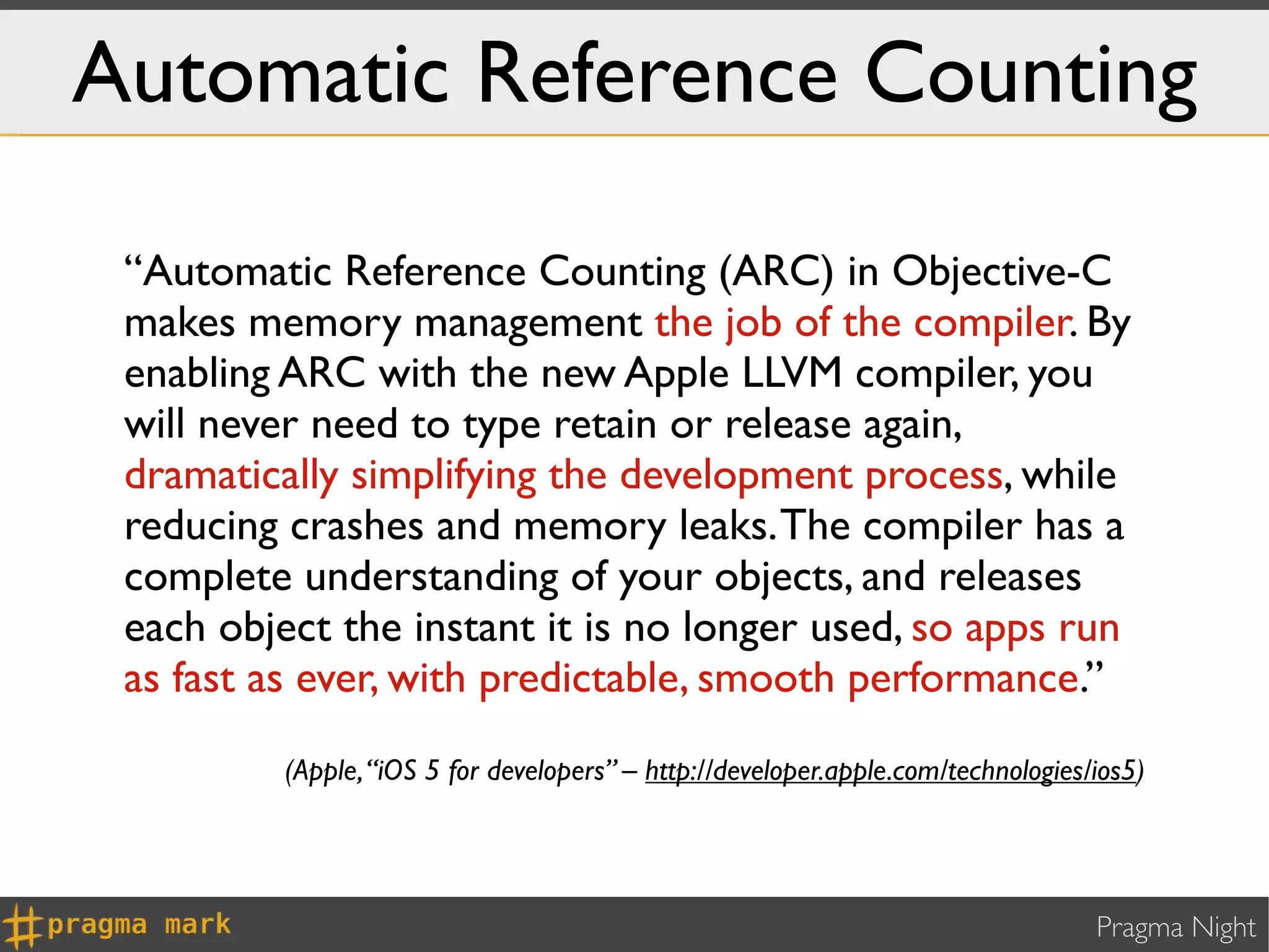 Automatic Reference Counting

 “Automatic Reference Counting (ARC) in Objective-C
 makes memory management the job of the compiler. By
 enabling ARC with the new Apple LLVM compiler, you
 will never need to type retain or release again,
 dramatically simplifying the development process, while
 reducing crashes and memory leaks. The compiler has a
 complete understanding of your objects, and releases
 each object the instant it is no longer used, so apps run
 as fast as ever, with predictable, smooth performance.”
          (Apple, “iOS 5 for developers” – http://developer.apple.com/technologies/ios5)




                                                                                   Pragma Night
 