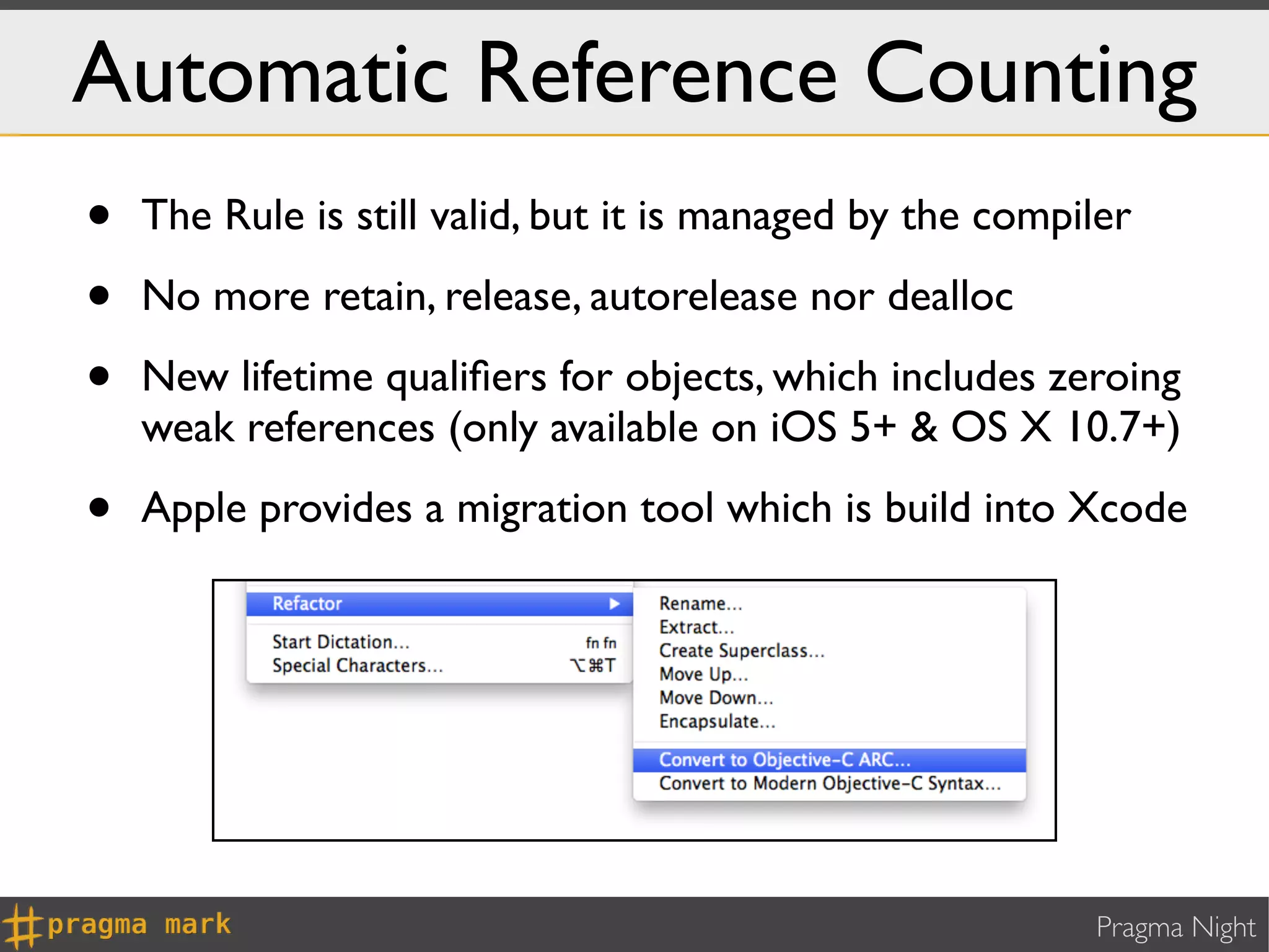 Automatic Reference Counting
•   The Rule is still valid, but it is managed by the compiler

•   No more retain, release, autorelease nor dealloc

•   New lifetime qualiﬁers for objects, which includes zeroing
    weak references (only available on iOS 5+ & OS X 10.7+)

•   Apple provides a migration tool which is build into Xcode




                                                           Pragma Night
 