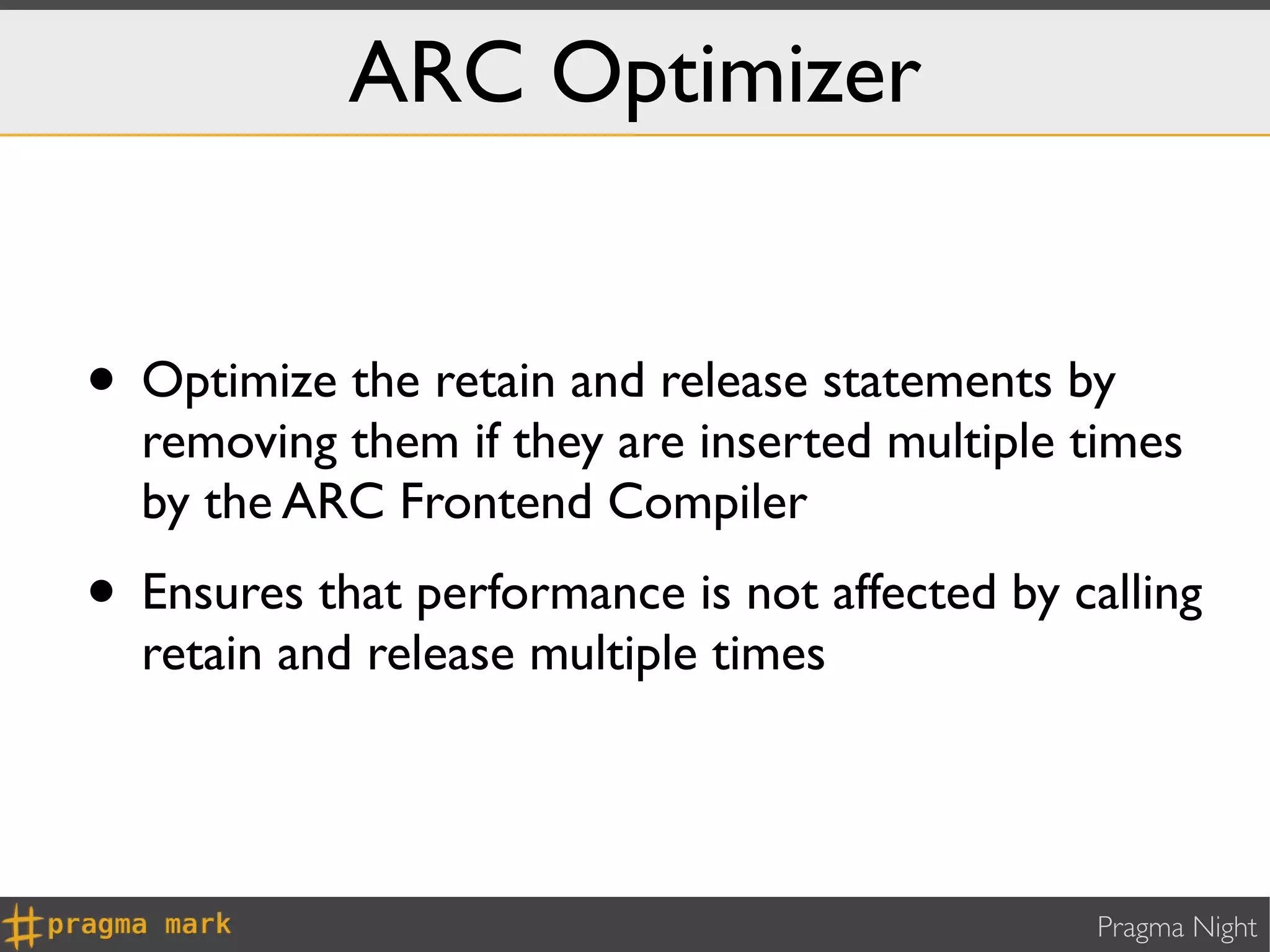 ARC Optimizer


• Optimize the retain and release statements by
  removing them if they are inserted multiple times
  by the ARC Frontend Compiler
• Ensures that performance is not affected by calling
  retain and release multiple times




                                                Pragma Night
 
