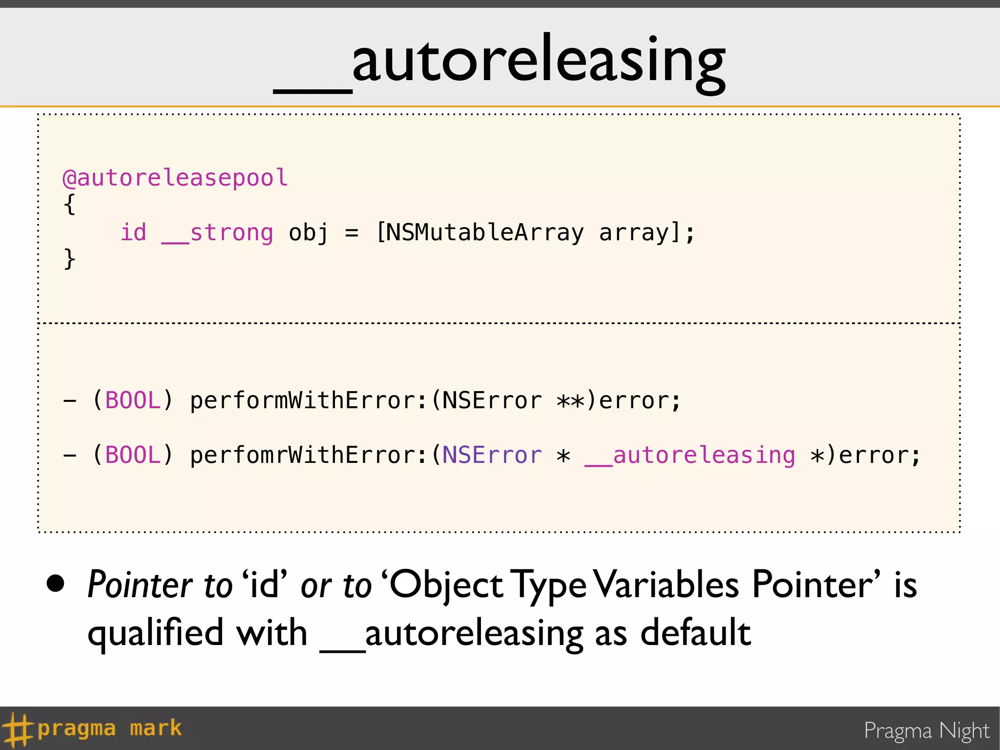 __autoreleasing
 @autoreleasepool
 {
     id __strong obj = [NSMutableArray array];
 }




 - (BOOL) performWithError:(NSError **)error;

 - (BOOL) perfomrWithError:(NSError * __autoreleasing *)error;




• Pointer to ‘id’ or to ‘Object Type Variables Pointer’ is
  qualiﬁed with __autoreleasing as default

                                                         Pragma Night
 