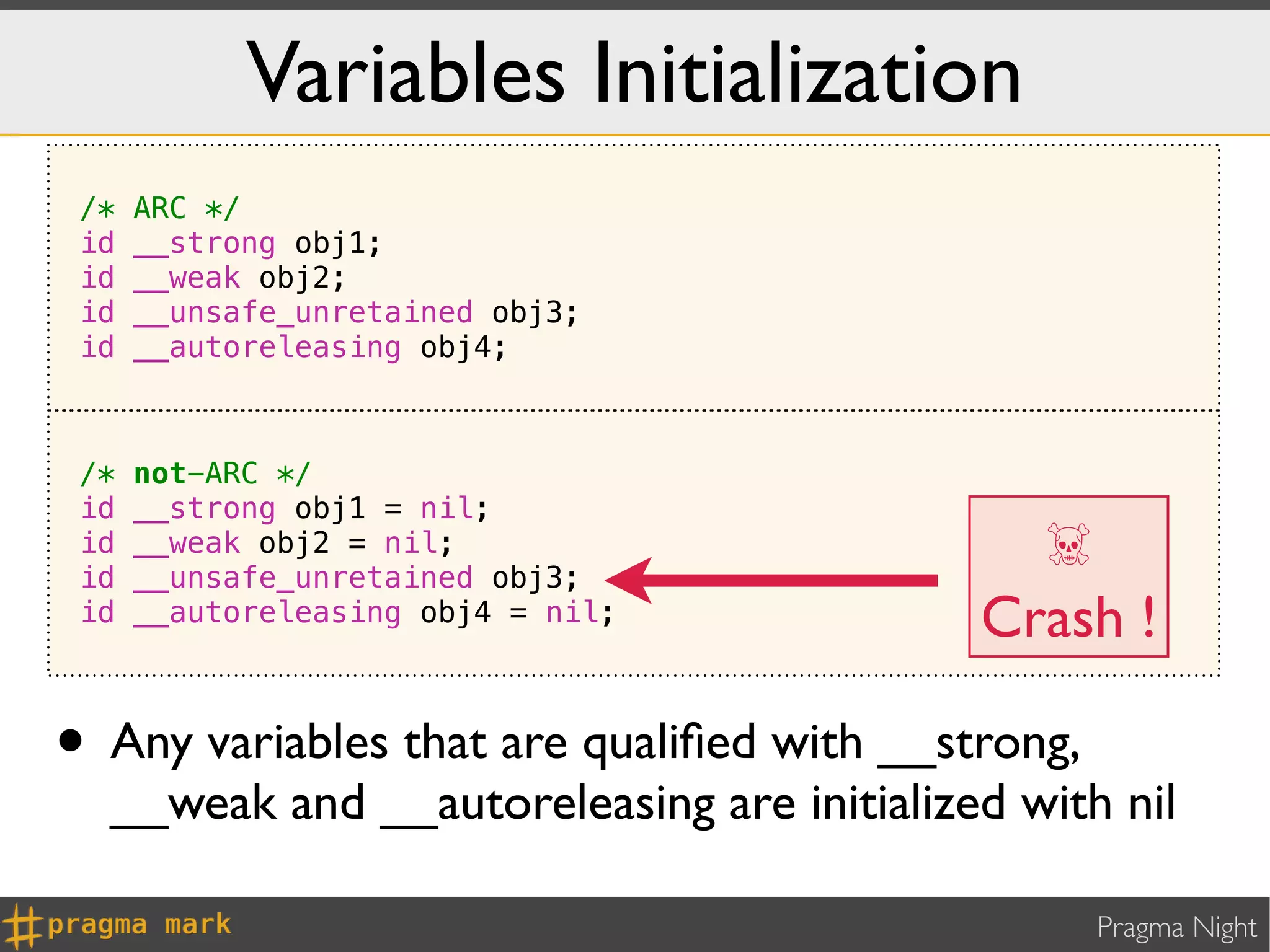Variables Initialization
 /*   ARC */
 id   __strong obj1;
 id   __weak obj2;
 id   __unsafe_unretained obj3;
 id   __autoreleasing obj4;



 /*   not-ARC */
 id   __strong obj1 = nil;
 id
 id
      __weak obj2 = nil;
      __unsafe_unretained obj3;
                                             ☠
 id   __autoreleasing obj4 = nil;          Crash !

• Any variables that are qualiﬁed with __strong,
  __weak and __autoreleasing are initialized with nil

                                                   Pragma Night
 