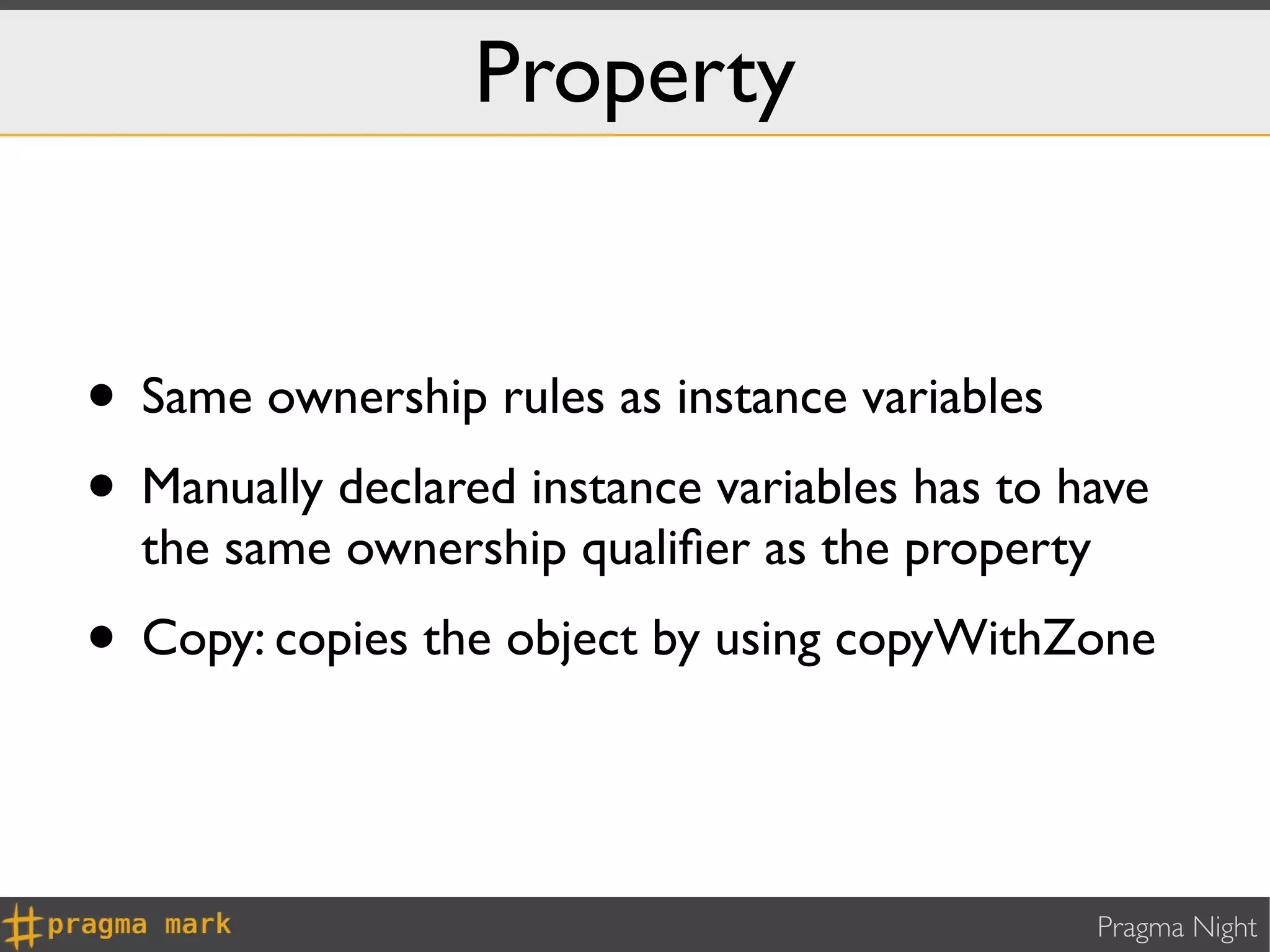 Property


• Same ownership rules as instance variables
• Manually declared instance variables has to have
  the same ownership qualiﬁer as the property
• Copy: copies the object by using copyWithZone


                                                Pragma Night
 