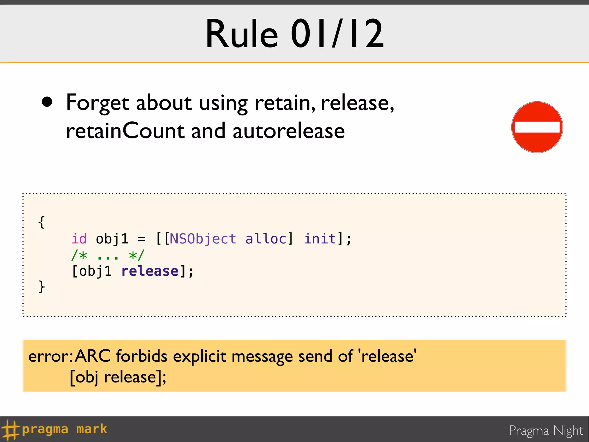 Rule 01/12
 • Forget about using retain, release,
     retainCount and autorelease


 {
     id obj1 = [[NSObject alloc] init];
     /* ... */
     [obj1 release];
 }




error: ARC forbids explicit message send of 'release'
     [obj release];

                                                        Pragma Night
 