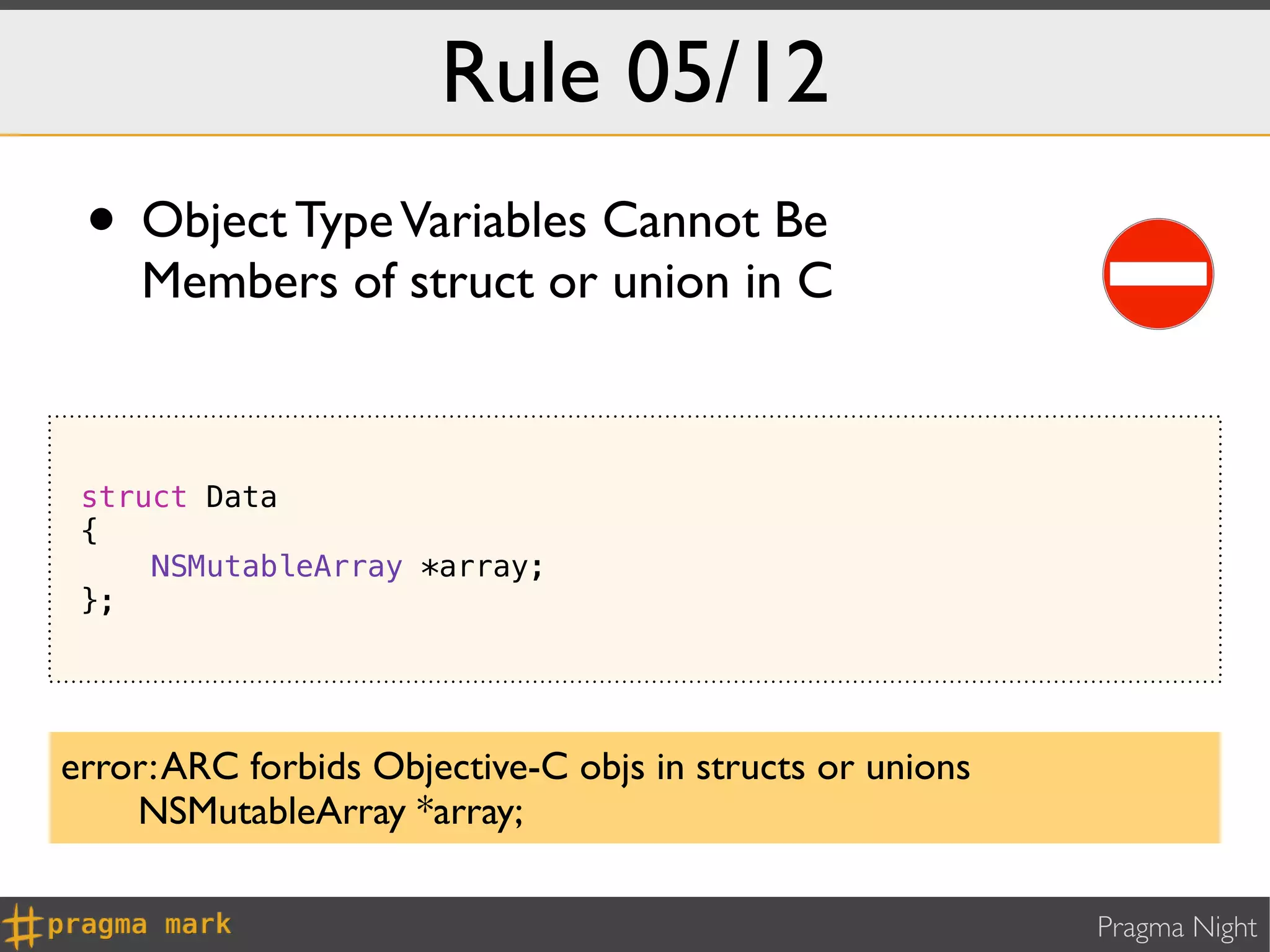 Rule 05/12
 • Object Type Variables Cannot Be
    Members of struct or union in C



 struct Data
 {
     NSMutableArray *array;
 };




error: ARC forbids Objective-C objs in structs or unions
    NSMutableArray *array;

                                                           Pragma Night
 