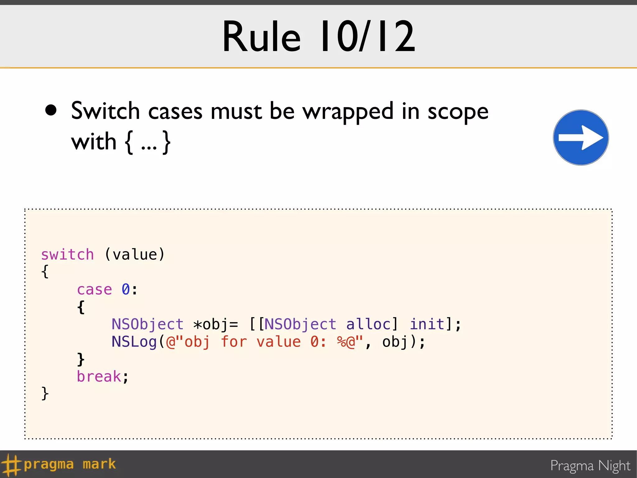 Rule 10/12
• Switch cases must be wrapped in scope
   with { ... }



switch (value)
{
    case 0:
    {
        NSObject *obj= [[NSObject alloc] init];
        NSLog(@"obj for value 0: %@", obj);
    }
    break;
}



                                                  Pragma Night
 
