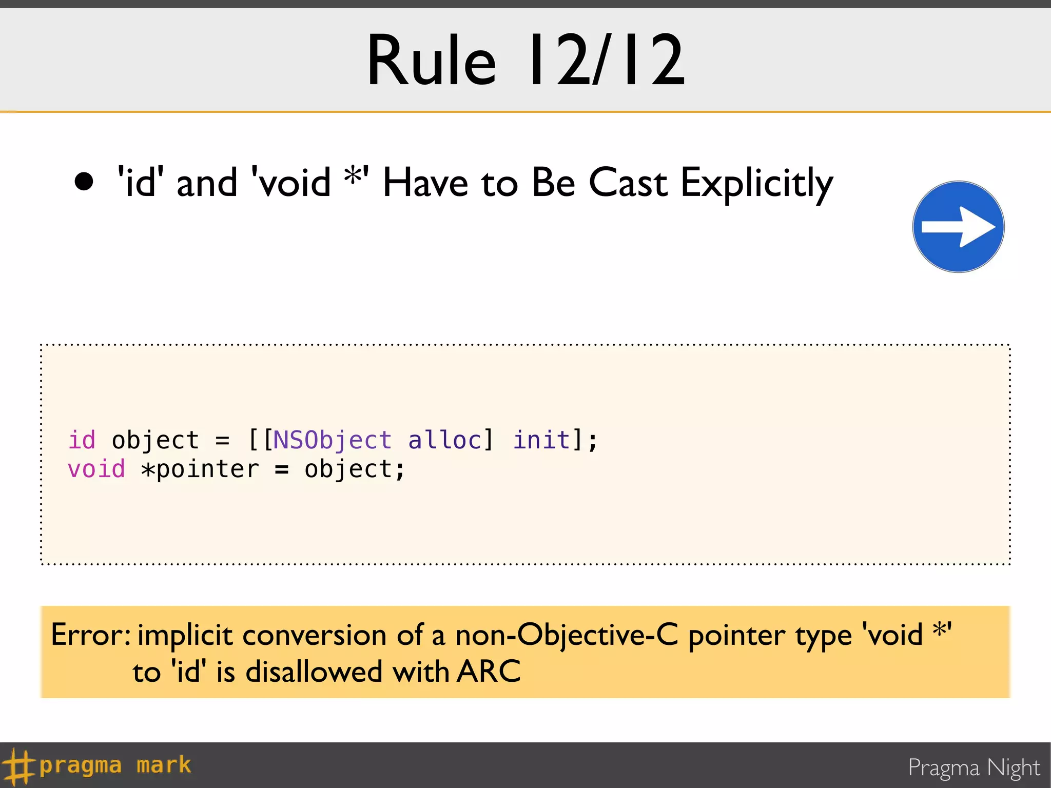 Rule 12/12
 • 'id' and 'void *' Have to Be Cast Explicitly


 id object = [[NSObject alloc] init];
 void *pointer = object;




Error: implicit conversion of a non-Objective-C pointer type 'void *'
      to 'id' is disallowed with ARC

                                                                 Pragma Night
 