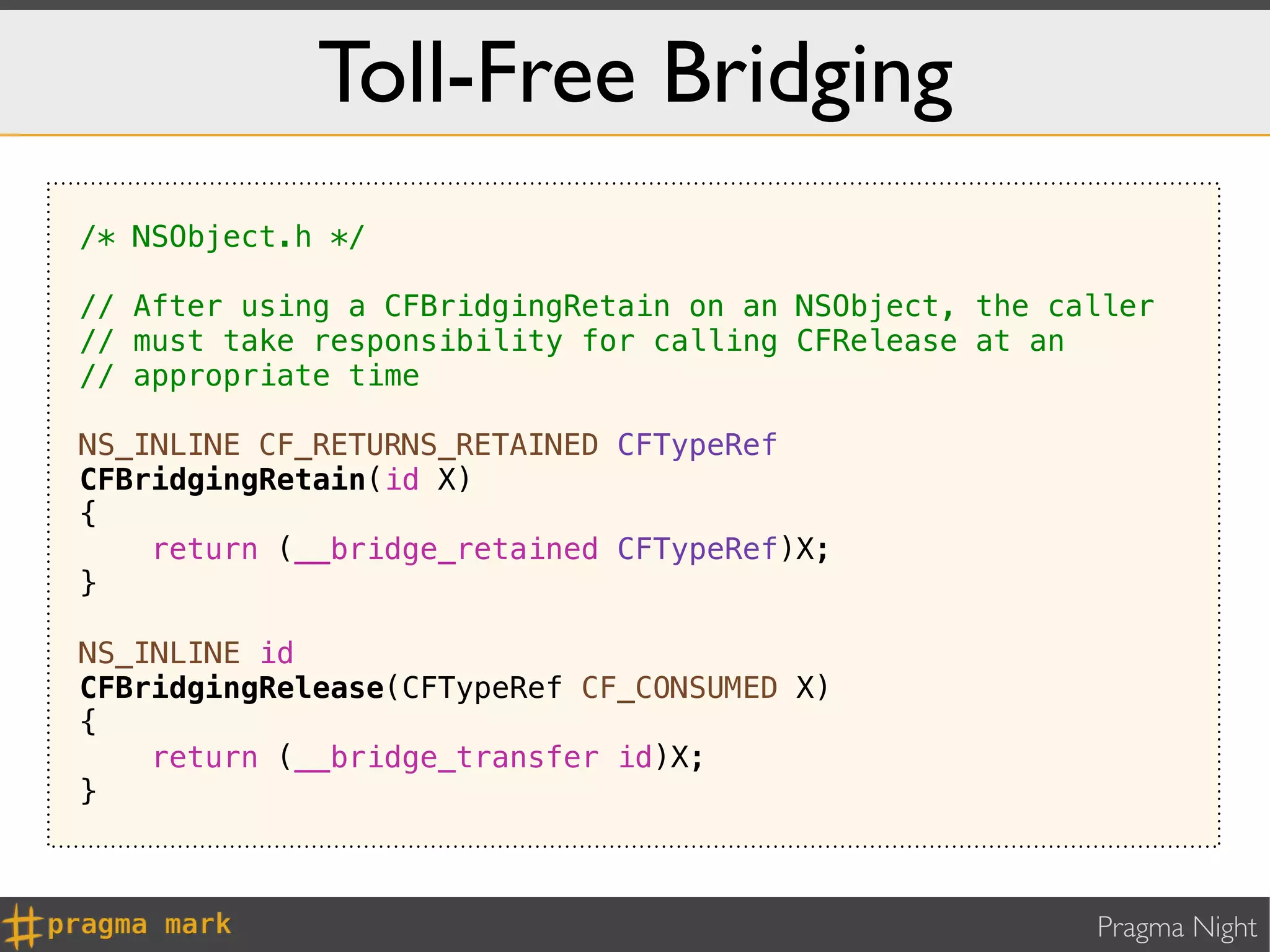 Toll-Free Bridging
/* NSObject.h */

// After using a CFBridgingRetain on an NSObject, the caller
// must take responsibility for calling CFRelease at an
// appropriate time

NS_INLINE CF_RETURNS_RETAINED CFTypeRef
CFBridgingRetain(id X)
{
    return (__bridge_retained CFTypeRef)X;
}

NS_INLINE id
CFBridgingRelease(CFTypeRef CF_CONSUMED X)
{
    return (__bridge_transfer id)X;
}



                                                        Pragma Night
 