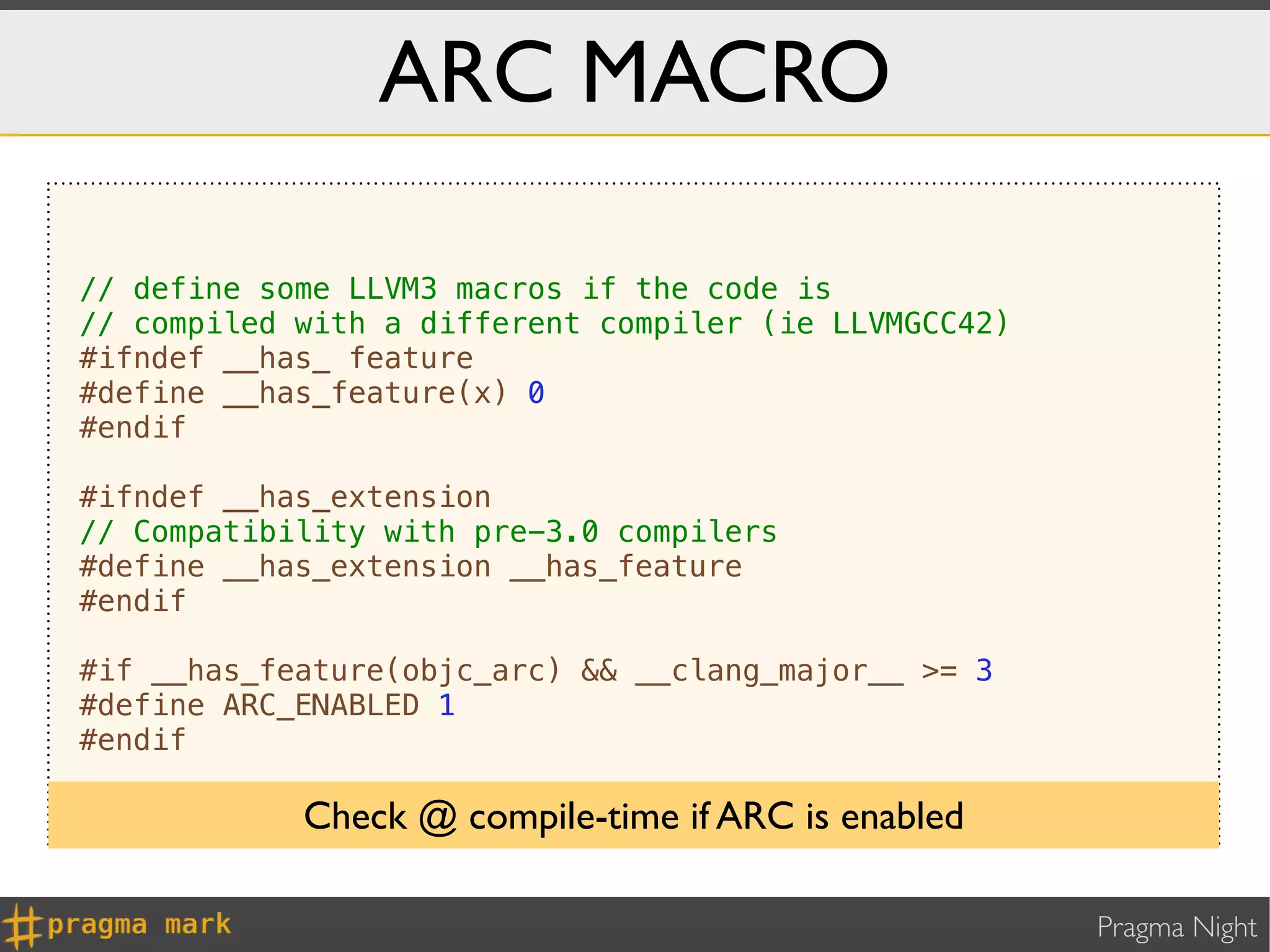 ARC MACRO

// define some LLVM3 macros if the code is
// compiled with a different compiler (ie LLVMGCC42)
#ifndef __has_ feature
#define __has_feature(x) 0
#endif

#ifndef __has_extension
// Compatibility with pre-3.0 compilers
#define __has_extension __has_feature
#endif

#if __has_feature(objc_arc) && __clang_major__ >= 3
#define ARC_ENABLED 1
#endif

            Check @ compile-time if ARC is enabled

                                                       Pragma Night
 