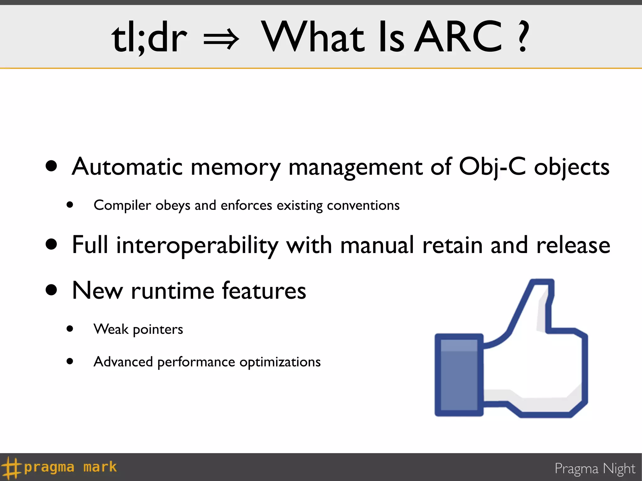 tl;dr                   What Is ARC ?

• Automatic memory management of Obj-C objects
  •   Compiler obeys and enforces existing conventions


• Full interoperability with manual retain and release
• New runtime features
  •   Weak pointers

  •   Advanced performance optimizations




                                                         Pragma Night
 