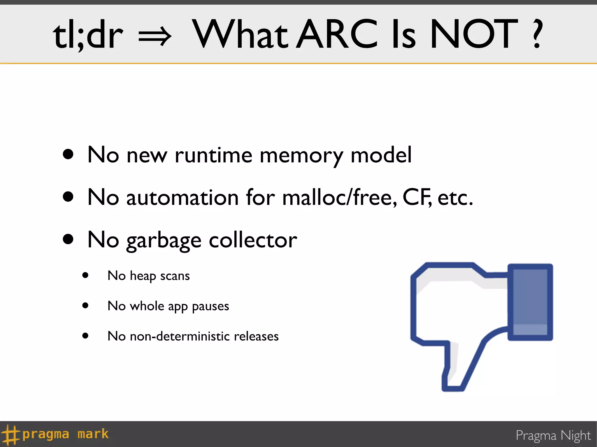 tl;dr                 What ARC Is NOT ?

• No new runtime memory model
• No automation for malloc/free, CF, etc.
• No garbage collector
  •   No heap scans

  •   No whole app pauses

  •   No non-deterministic releases




                                            Pragma Night
 