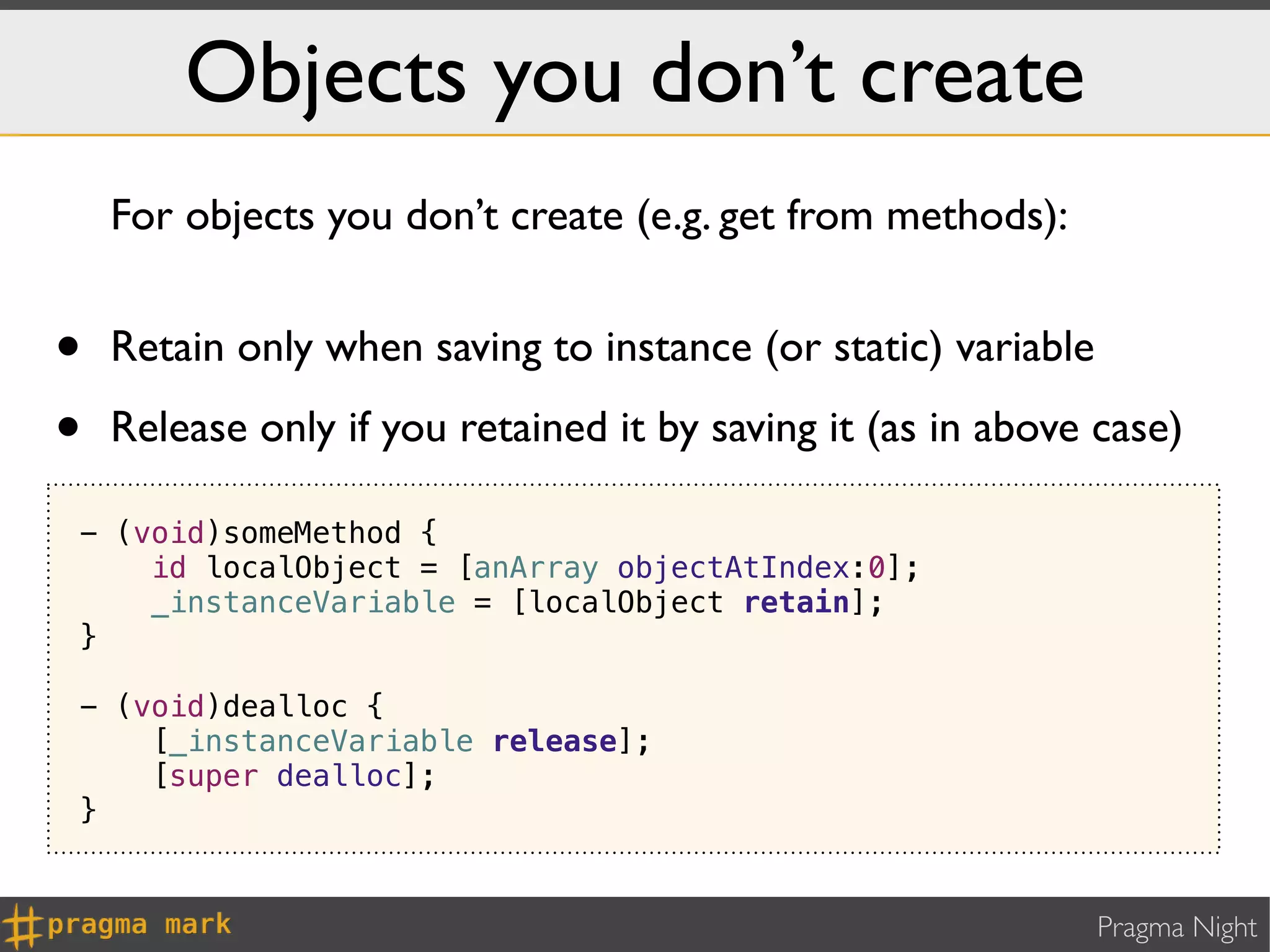 Objects you don’t create
    For objects you don’t create (e.g. get from methods):


•   Retain only when saving to instance (or static) variable

•   Release only if you retained it by saving it (as in above case)

- (void)someMethod {
    id localObject = [anArray objectAtIndex:0];
    _instanceVariable = [localObject retain];
}

- (void)dealloc {
    [_instanceVariable release];
    [super dealloc];
}


                                                               Pragma Night
 