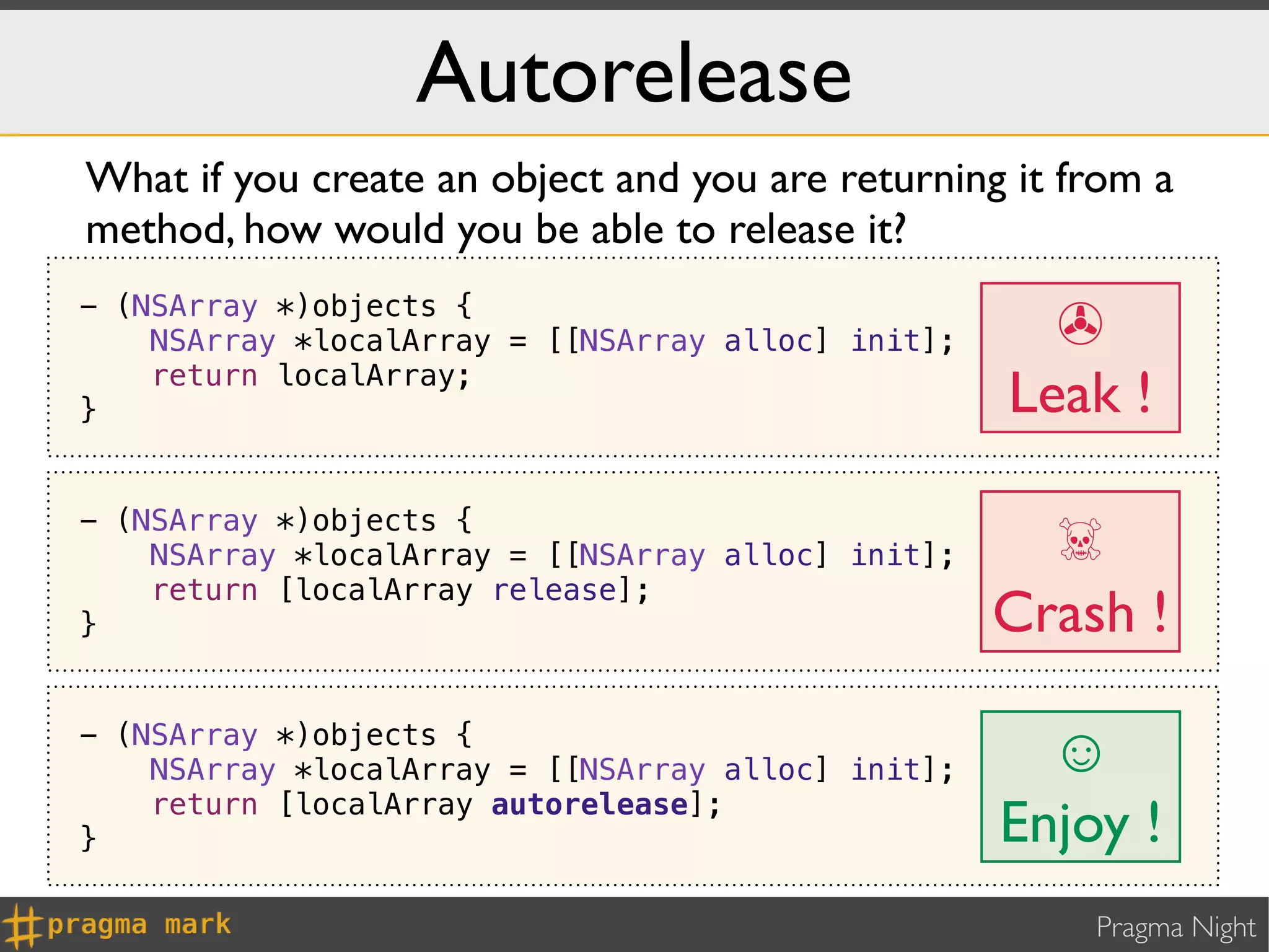 Autorelease
What if you create an object and you are returning it from a
method, how would you be able to release it?
- (NSArray *)objects {
    NSArray *localArray = [[NSArray alloc] init];     ✇
}
    return localArray;
                                                    Leak !

                                                      ☠
- (NSArray *)objects {
    NSArray *localArray = [[NSArray alloc] init];
    return [localArray release];
}                                                   Crash !
- (NSArray *)objects {
    NSArray *localArray = [[NSArray alloc] init];     ☺
    return [localArray autorelease];
}                                                   Enjoy !
                                                        Pragma Night
 