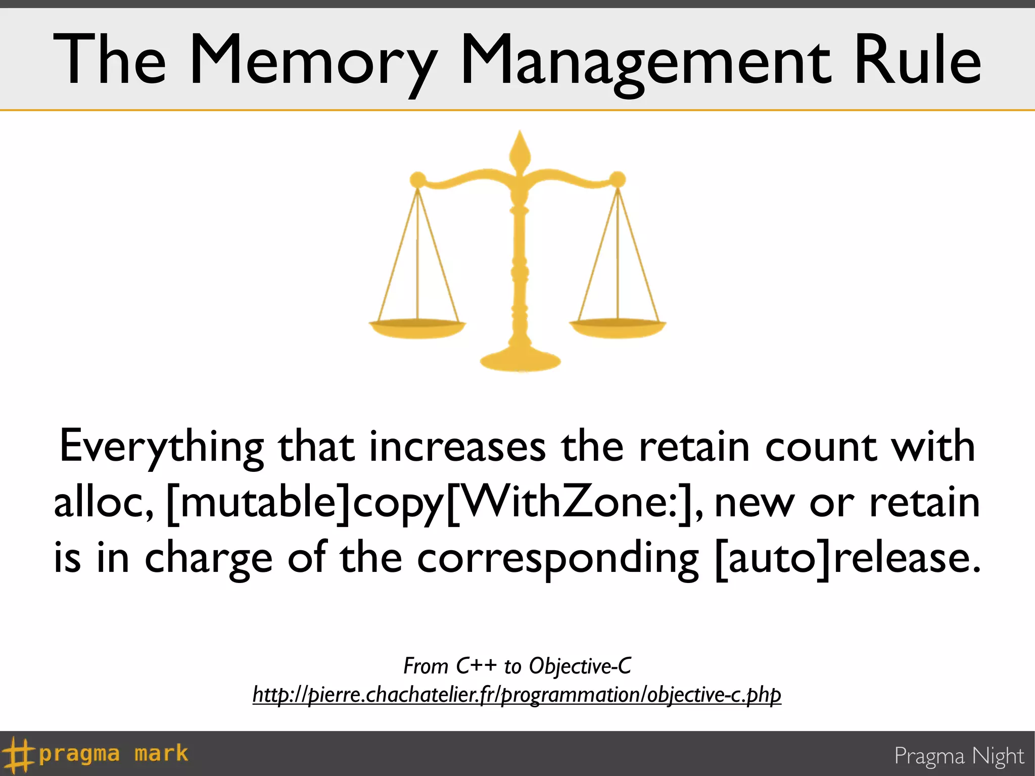 The Memory Management Rule




 Everything that increases the retain count with
alloc, [mutable]copy[WithZone:], new or retain
is in charge of the corresponding [auto]release.

                           From C++ to Objective-C
          http://pierre.chachatelier.fr/programmation/objective-c.php

                                                                        Pragma Night
 