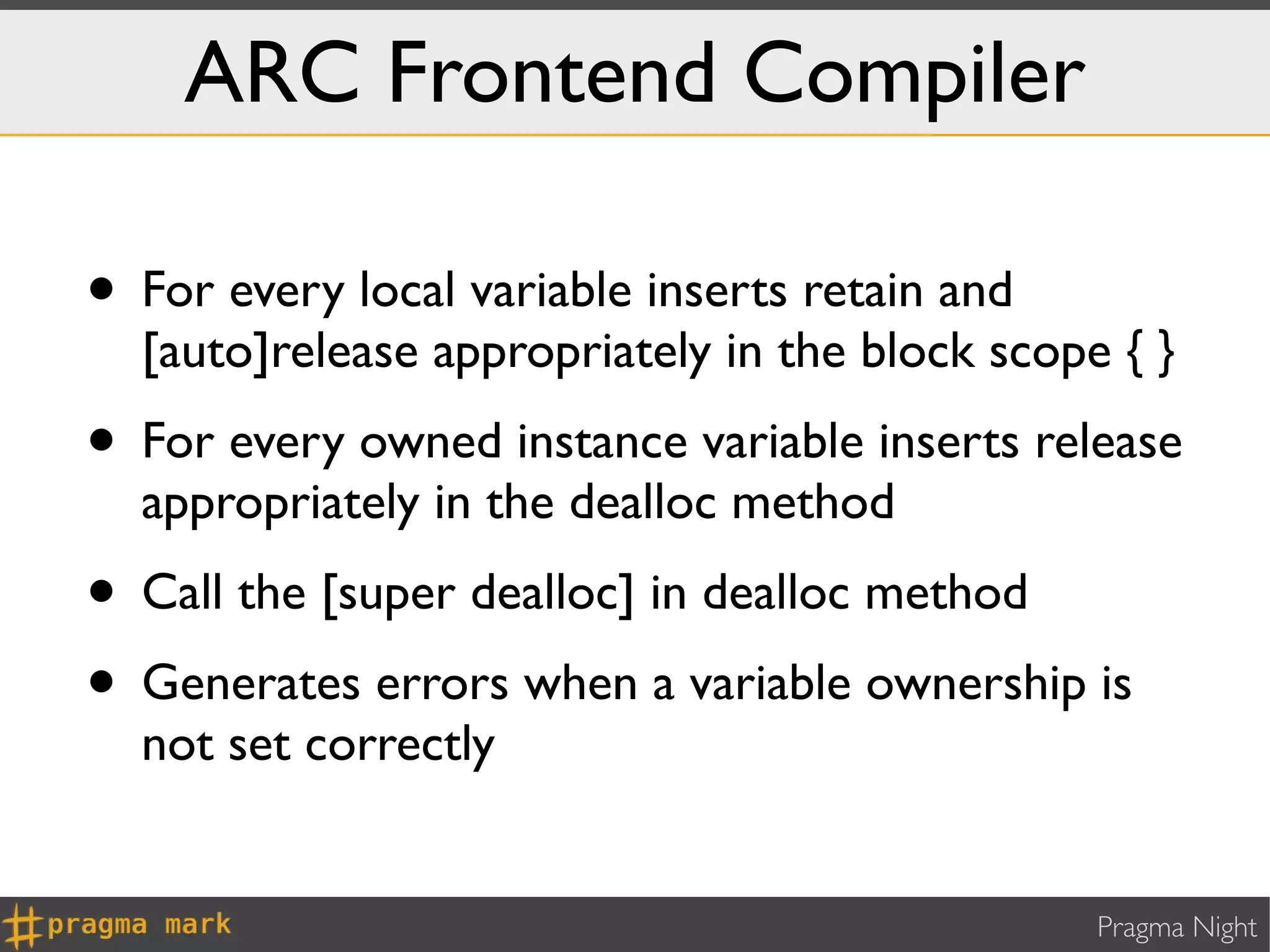 ARC Frontend Compiler

• For every local variable inserts retain and
  [auto]release appropriately in the block scope { }
• For every owned instance variable inserts release
  appropriately in the dealloc method
• Call the [super dealloc] in dealloc method
• Generates errors when a variable ownership is
  not set correctly


                                                Pragma Night
 