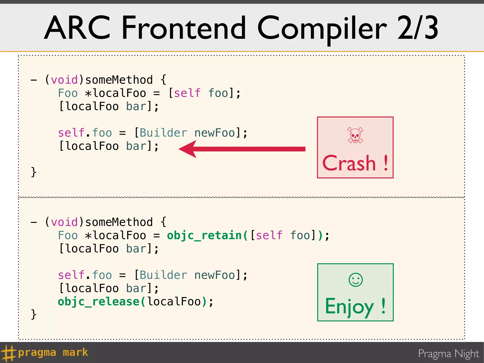 ARC Frontend Compiler 2/3
- (void)someMethod {
    Foo *localFoo = [self foo];
    [localFoo bar];

    self.foo = [Builder newFoo];
    [localFoo bar];
                                            ☠
}
                                          Crash !

- (void)someMethod {
    Foo *localFoo = objc_retain([self foo]);
    [localFoo bar];

    self.foo = [Builder newFoo];
    [localFoo bar];                          ☺
}
    objc_release(localFoo);
                                           Enjoy !
                                                     Pragma Night
 