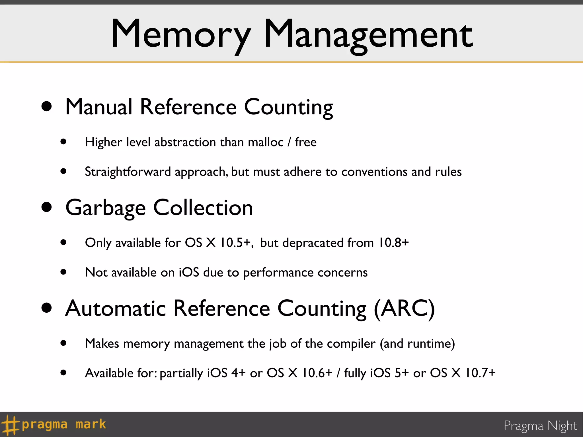Memory Management
• Manual Reference Counting
 •   Higher level abstraction than malloc / free

 •   Straightforward approach, but must adhere to conventions and rules


• Garbage Collection
 •   Only available for OS X 10.5+, but depracated from 10.8+

 •   Not available on iOS due to performance concerns


• Automatic Reference Counting (ARC)
 •   Makes memory management the job of the compiler (and runtime)

 •   Available for: partially iOS 4+ or OS X 10.6+ / fully iOS 5+ or OS X 10.7+


                                                                                  Pragma Night
 