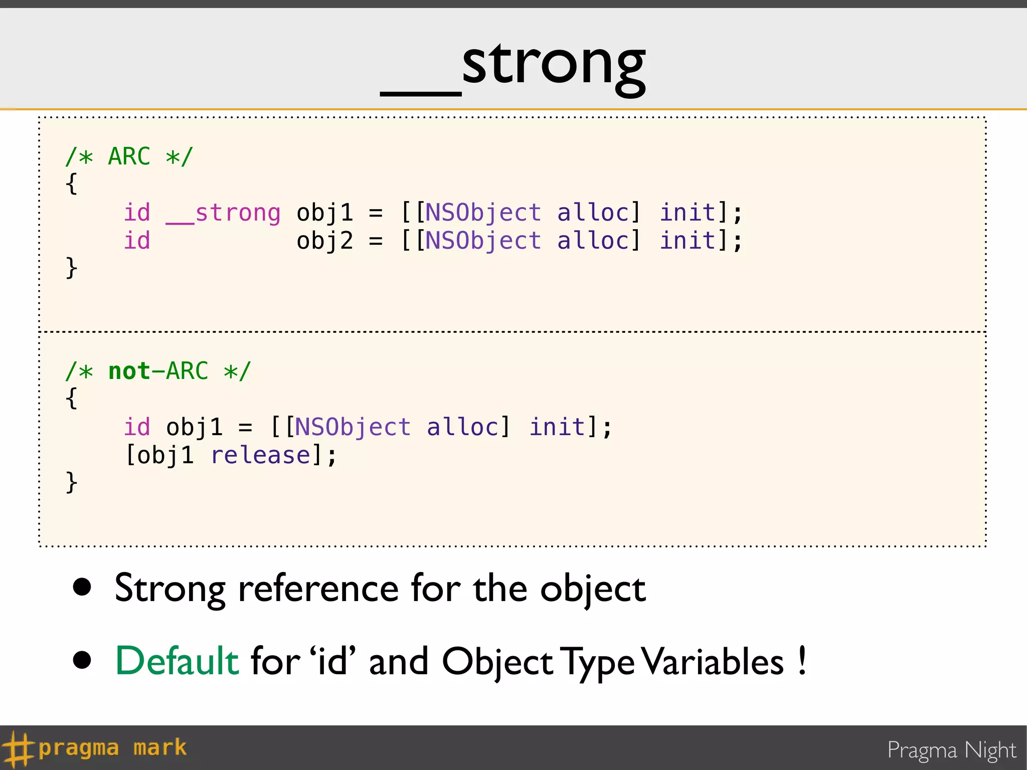 __strong
/* ARC */
{
    id __strong obj1 = [[NSObject alloc] init];
    id          obj2 = [[NSObject alloc] init];
}



/* not-ARC */
{
    id obj1 = [[NSObject alloc] init];
    [obj1 release];
}



• Strong reference for the object
• Default for ‘id’ and Object Type Variables !
                                                  Pragma Night
 