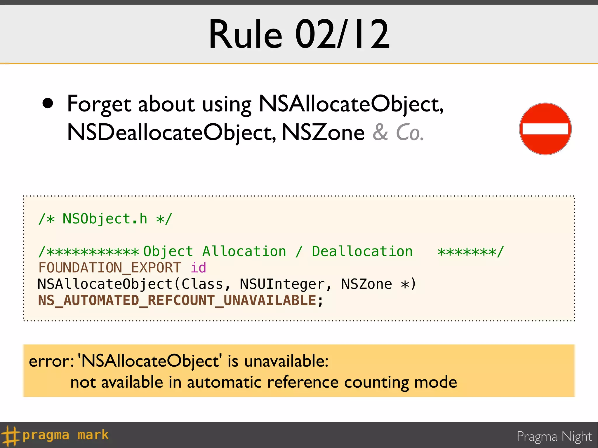 Rule 02/12
 • Forget about using NSAllocateObject,
    NSDeallocateObject, NSZone & Co.


 /* NSObject.h */

 /***********!
             Object Allocation / Deallocation! *******/
                                              !
 FOUNDATION_EXPORT id
 NSAllocateObject(Class, NSUInteger, NSZone *)
 NS_AUTOMATED_REFCOUNT_UNAVAILABLE;



error: 'NSAllocateObject' is unavailable:
     not available in automatic reference counting mode

                                                          Pragma Night
 