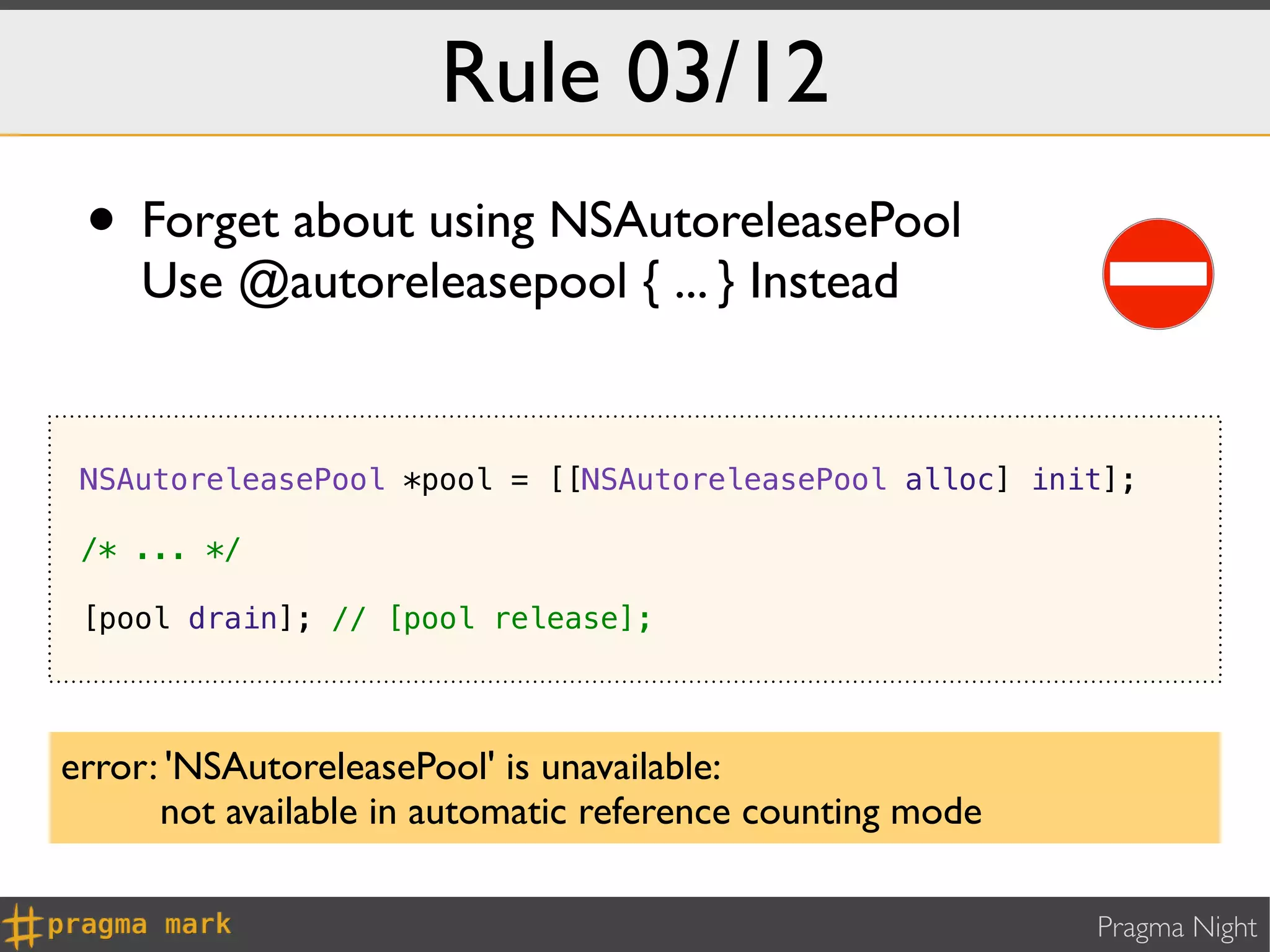 Rule 03/12
 • Forget about using NSAutoreleasePool
    Use @autoreleasepool { ... } Instead


 NSAutoreleasePool *pool = [[NSAutoreleasePool alloc] init];

 /* ... */

 [pool drain]; // [pool release];




error: 'NSAutoreleasePool' is unavailable:
      not available in automatic reference counting mode

                                                           Pragma Night
 