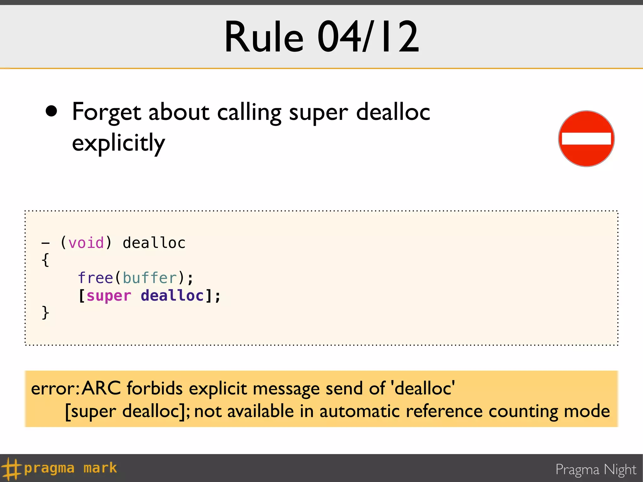 Rule 04/12
 • Forget about calling super dealloc
     explicitly


 - (void) dealloc
 {
     free(buffer);
     [super dealloc];
 }




error: ARC forbids explicit message send of 'dealloc'
    [super dealloc]; not available in automatic reference counting mode

                                                                Pragma Night
 