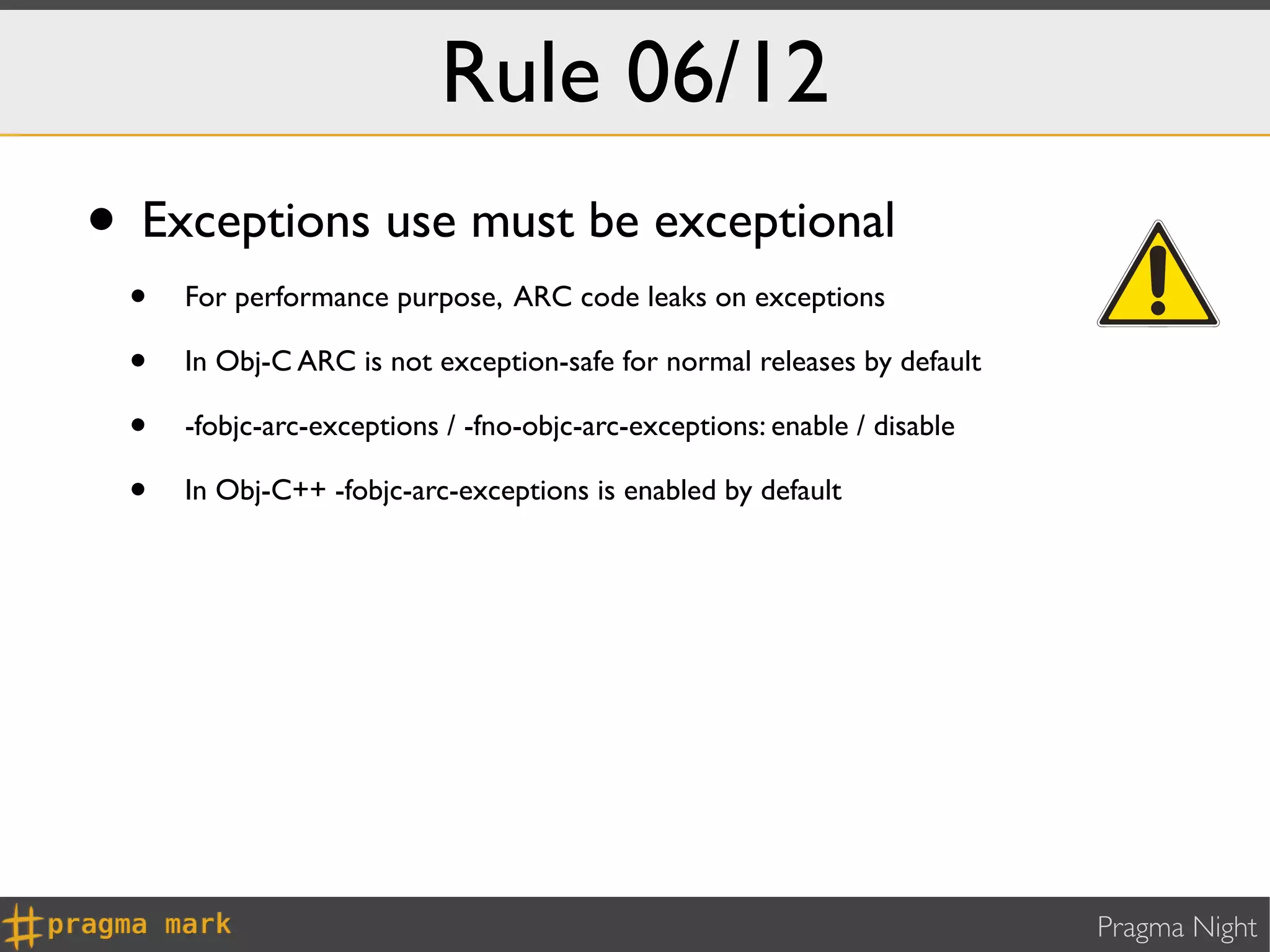 Rule 06/12
• Exceptions use must be exceptional
 •   For performance purpose, ARC code leaks on exceptions

 •   In Obj-C ARC is not exception-safe for normal releases by default

 •   -fobjc-arc-exceptions / -fno-objc-arc-exceptions: enable / disable

 •   In Obj-C++ -fobjc-arc-exceptions is enabled by default




                                                                          Pragma Night
 
