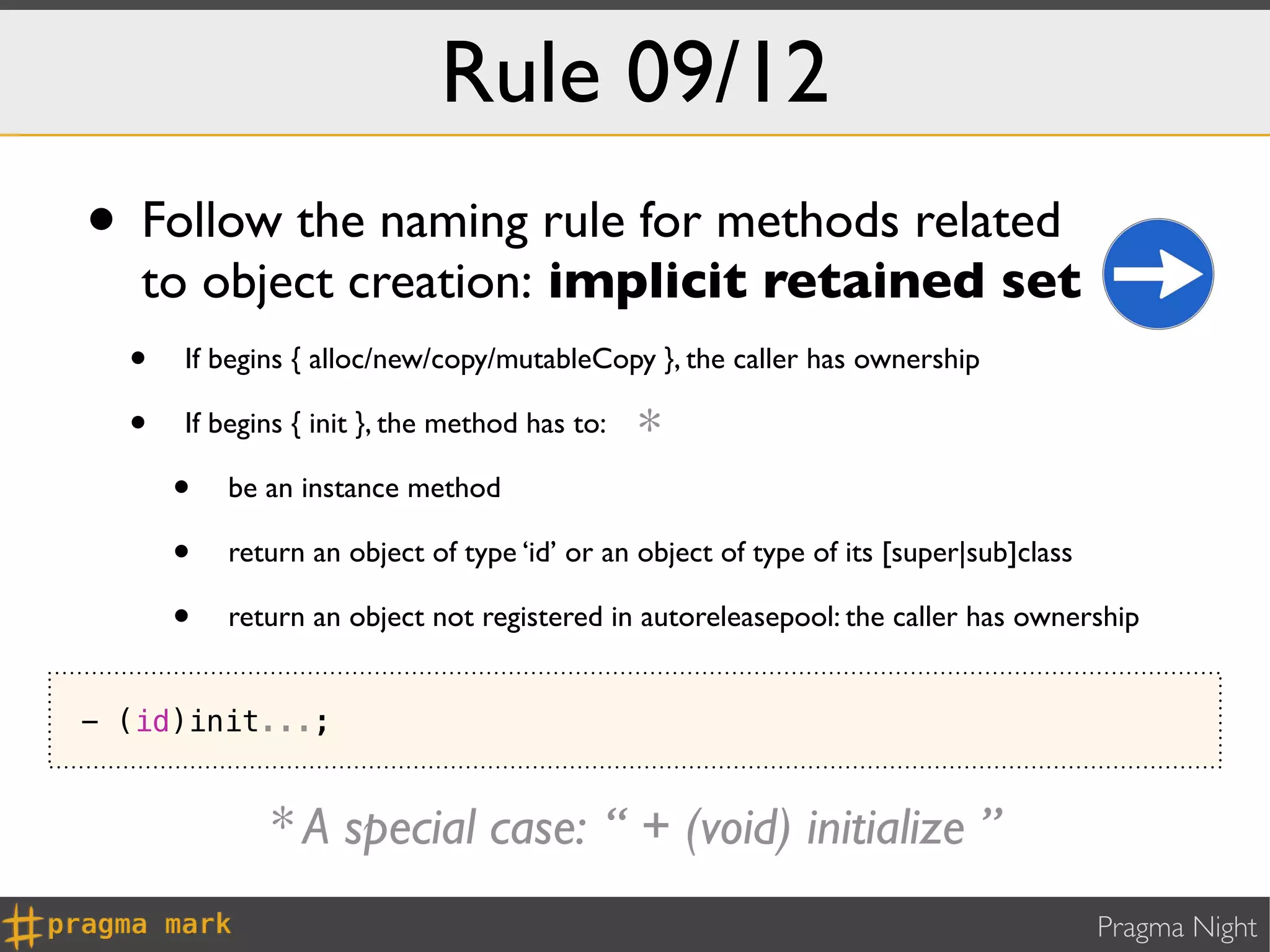 Rule 09/12
• Follow the naming rule for methods related
   to object creation: implicit retained set
  • If begins { alloc/new/copy/mutableCopy }, the caller has ownership
  • If begins { init }, the method has to: *
    • be an instance method
    • return an object of type ‘id’ or an object of type of its [super|sub]class
    • return an object not registered in autoreleasepool: the caller has ownership
- (id)init...;


             * A special case: “ + (void) initialize ”
                                                                              Pragma Night
 