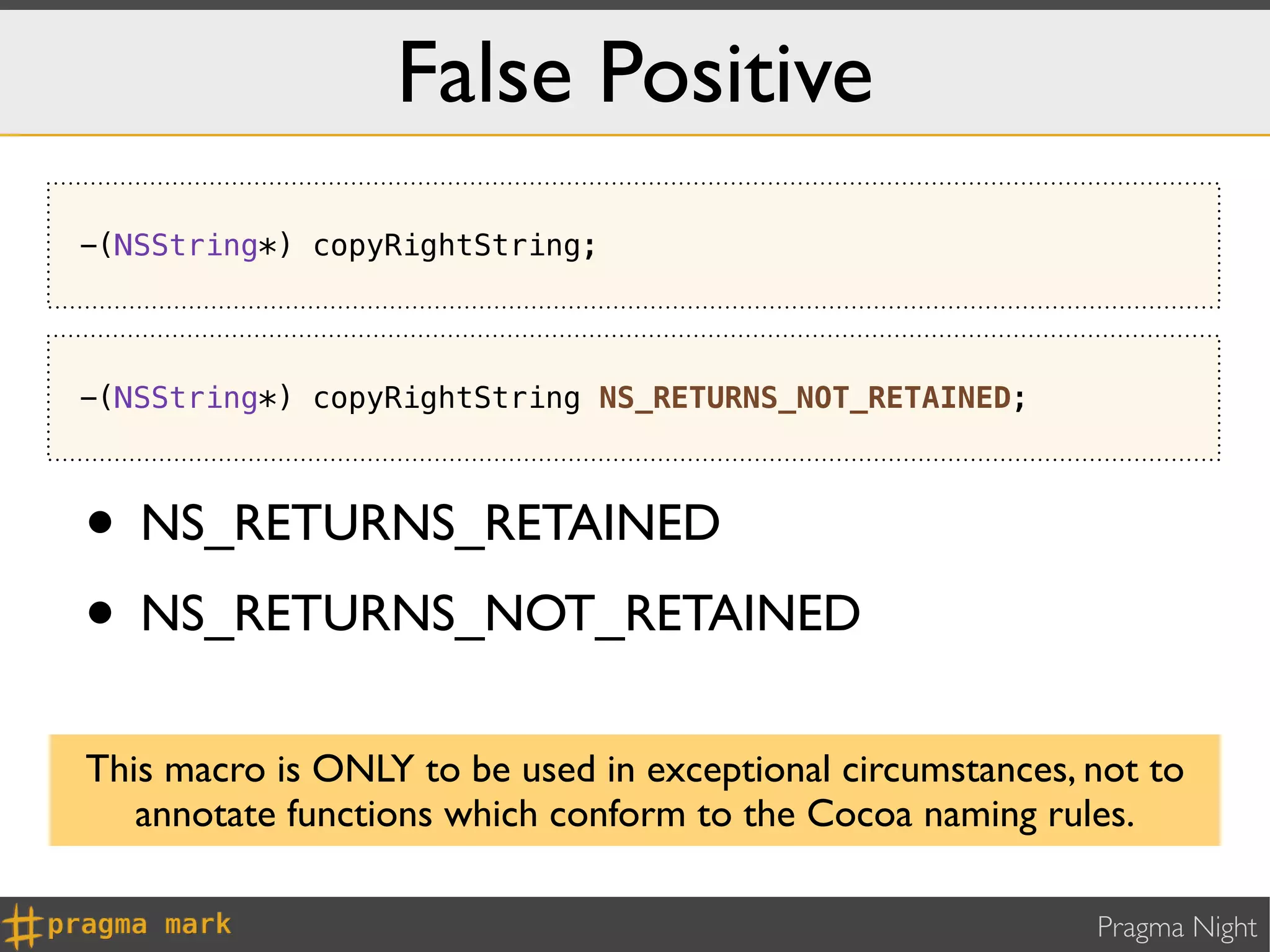 False Positive
-(NSString*) copyRightString;




-(NSString*) copyRightString NS_RETURNS_NOT_RETAINED;



• NS_RETURNS_RETAINED
• NS_RETURNS_NOT_RETAINED
This macro is ONLY to be used in exceptional circumstances, not to
   annotate functions which conform to the Cocoa naming rules.

                                                            Pragma Night
 